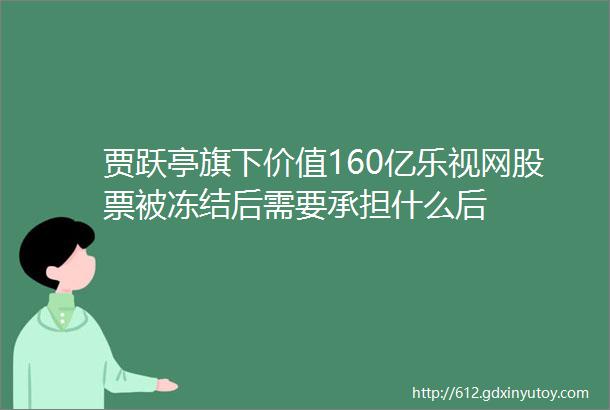 贾跃亭旗下价值160亿乐视网股票被冻结后需要承担什么后